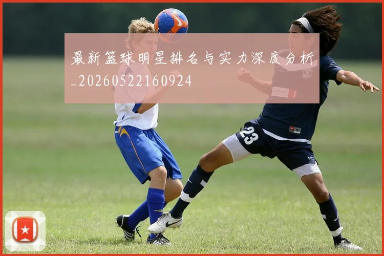 最新篮球明星排名与实力深度分析_20260522160924