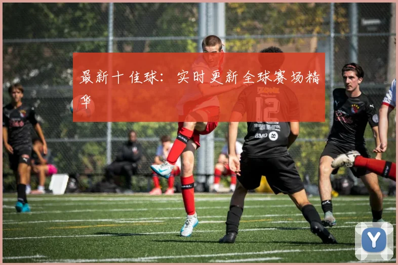 最新十佳球:实时更新全球赛场精华