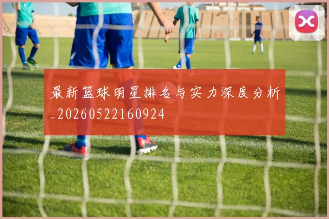 最新篮球明星排名与实力深度分析_20260522160924