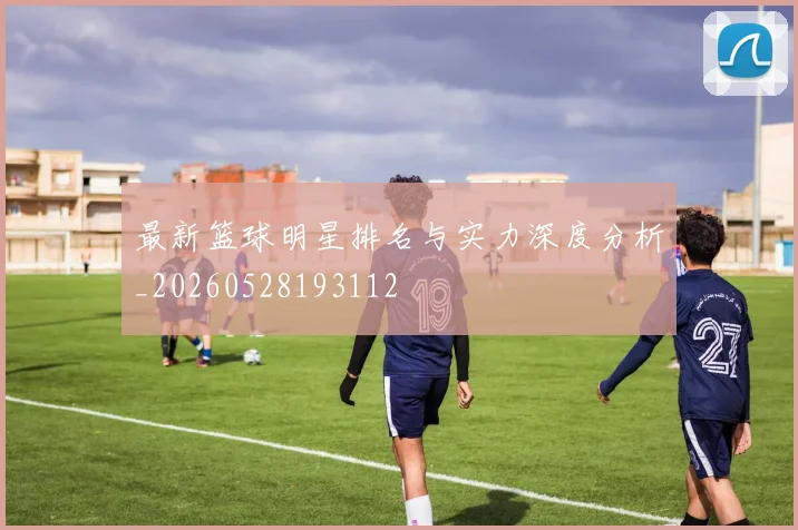 最新篮球明星排名与实力深度分析_20260528193112